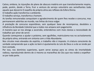 Cativo, embora, às injunções do plano de obscura matéria em que transitoríamente respira,
pode, porém, desde a Terra, fruir a ventura do serviço voluntário aos semelhantes todo
aquele que descerre O espelho da própria alma aos reflexos da Esfera Divina.
O trabalho-ação transforma o ambiente.
O trabalho-serviço, transforma o homem.
As tarefas remuneradas conquistam o agradecimento de quem lhes recebe o concurso, mas
permanecem adstritas ao mundo, nas linhas da troca vulgar.
A prestação de concurso espontâneo, sem qualquer base de recompensa, desdobra a
influência da Bondade Celestial que a todos nos ampara sem pagamento
A maneira que se nos alonga a ascensão, entendemos com mais clareza a necessidade de
trabalhar por amor de servir.
Quando começamos a ajudar o próximo, sem aguilhões, matriculamo-nos no acrisolamento
da própria alma, entrando em sintonia com a Vida Abundante.
Nos círculos mais elevados do espírito, o trabalho não é imposto. A criatura consciente da
verdade compreende que a ação no bem é ajustamento às Leis de Deus e a ela se rende por
livre vontade.
Por isso, nos domínios superiores, quem serve avança para os cimos da imortalidade
radiosa, reproduzindo dentro de si mesmo as maravilhas do Céu que nos rodeia a espelhar-
se por toda parte.
 