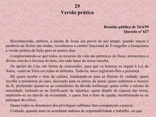 29
Versão prática
Reunião pública de 24/4/59
Questão nº 627
Reconhecendo, embora, a alusão de Jesus aos povos de seu tempo, quando traçou a
parábola do festim das bodas, recordemos o caráter funcional do Evangelho e busquemos
a versão prática da lição para os nossos dias.
Compreendendo-se que todos os recursos da vida são pertences de Deus, anotaremos o
divino convite à lavoura do bem, em cada lance de nossa marcha.
Os apelos do Céu, em forma de concessões, para que os homens se ergam à Lei do
Amor, voam na Terra em todas as latitudes. Todavia, raros registram-lhes a presença.
Há quem recebe o dote da cultura, bandeando-se para as fileiras da vaidade; quem
recolhe a mordomia do ouro, descendo para os antros da usura; quem senhoreia o tesouro
da fé, preferindo ajustar-se ao comodismo da dúvida malfazeja; quem exibe o talento da
autoridade, isolando-se na fortificação da injustiça; quem dispõe da riqueza das horas,
mantendo-se no desvão da ociosidade, e quem frui o dom de ajudar, imobilizando-se no
palanque da crítica.
Quase todos os detentores dos privilégios sublimes lhes conspurcam a pureza.
Contudo, quando mais se acreditam indenes de responsabilidade e trabalho, eis que
 