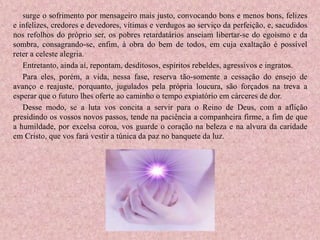 surge o sofrimento por mensageiro mais justo, convocando bons e menos bons, felizes
e infelizes, credores e devedores, vítimas e verdugos ao serviço da perfeição, e, sacudidos
nos refolhos do próprio ser, os pobres retardatários anseiam libertar-se do egoísmo e da
sombra, consagrando-se, enfim, à obra do bem de todos, em cuja exaltação é possível
reter a celeste alegria.
Entretanto, ainda aí, repontam, desditosos, espíritos rebeldes, agressivos e ingratos.
Para eles, porém, a vida, nessa fase, reserva tão-somente a cessação do ensejo de
avanço e reajuste, porquanto, jugulados pela própria loucura, são forçados na treva a
esperar que o futuro lhes oferte ao caminho o tempo expiatório em cárceres de dor.
Desse modo, se a luta vos concita a servir para o Reino de Deus, com a aflição
presidindo os vossos novos passos, tende na paciência a companheira firme, a fim de que
a humildade, por excelsa coroa, vos guarde o coração na beleza e na alvura da caridade
em Cristo, que vos fará vestir a túnica da paz no banquete da luz.
 