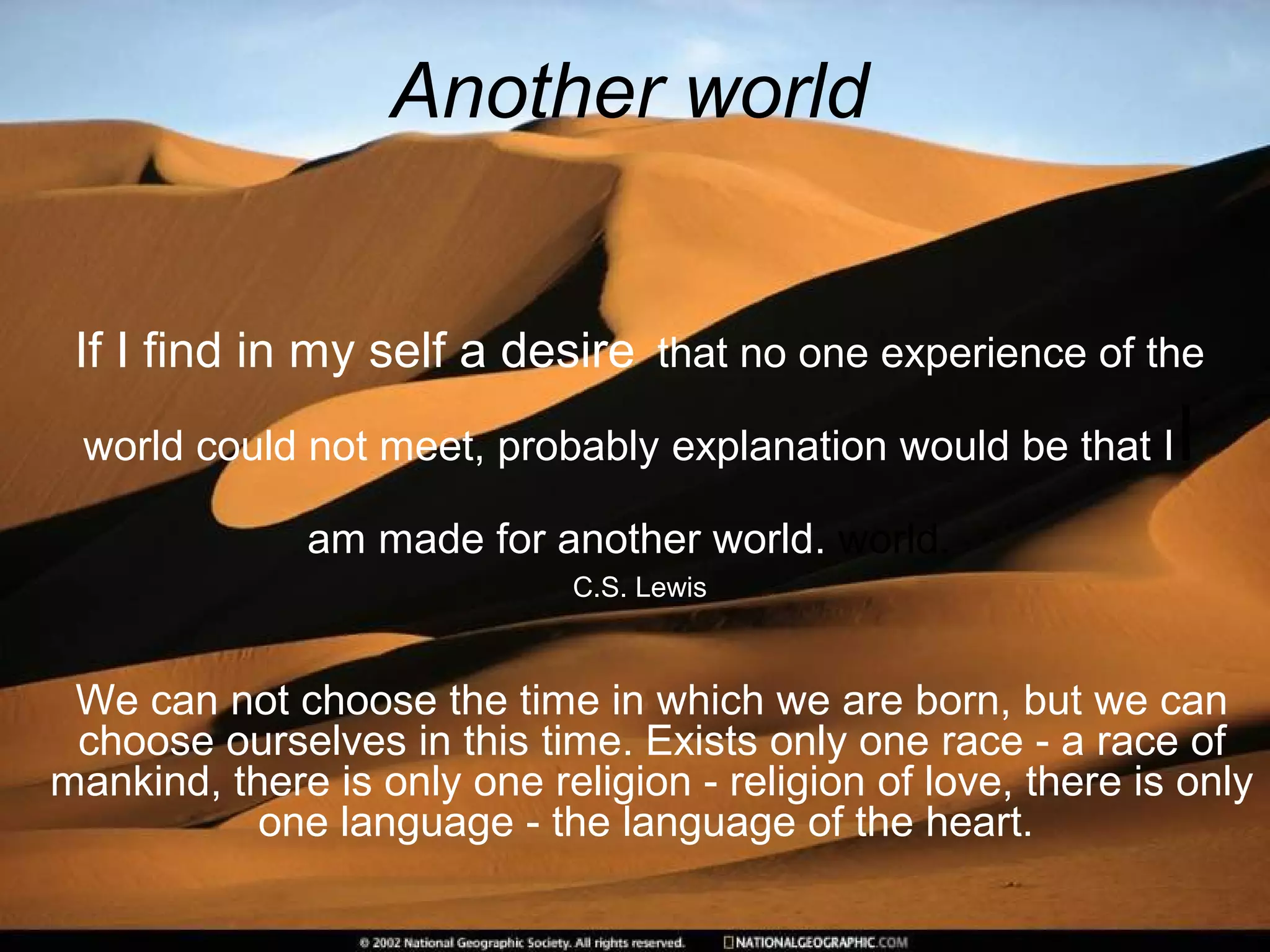 Another world
If I find in my self a desire that no one experience of the
world could not meet, probably explanation would be that II
am made for another world. world.
C.S. Lewis
We can not choose the time in which we are born, but we can
choose ourselves in this time. Exists only one race - a race of
mankind, there is only one religion - religion of love, there is only
one language - the language of the heart.