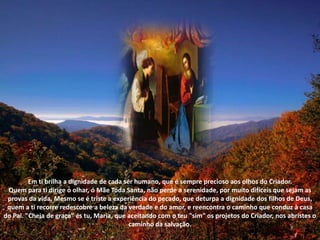 Em ti brilha a dignidade de cada ser humano, que é sempre precioso aos olhos do Criador. Quem para ti dirige o olhar, ó Mãe Toda Santa, não perde a serenidade, por muito difíceis que sejam as provas da vida. Mesmo se é triste a experiência do pecado, que deturpa a dignidade dos filhos de Deus, quem a ti recorre redescobre a beleza da verdade e do amor, e reencontra o caminho que conduz à casa do Pai. "Cheia de graça" és tu, Maria, que aceitando com o teu "sim" os projetos do Criador, nos abristes o caminho da salvação. 