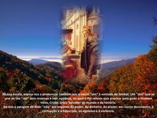 Na tua escola, ensina-nos a pronunciar também nós o nosso "sim" à vontade do Senhor. Um "sim" que se une ao teu "sim" sem reservas e sem sombras, do qual o Pai celeste quis precisar para gerar o Homem novo, Cristo, único Salvador do mundo e da história. Dá-nos a coragem de dizer "não" aos enganos do poder, do dinheiro, do prazer; aos lucros desonestos, à corrupção e à hipocrisia, ao egoísmo e à violência. 