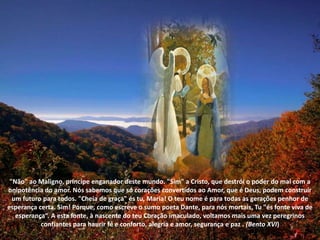 "Não" ao Maligno, príncipe enganador deste mundo. "Sim" a Cristo, que destrói o poder do mal com a onipotência do amor. Nós sabemos que só corações convertidos ao Amor, que é Deus, podem construir um futuro para todos. "Cheia de graça" és tu, Maria! O teu nome é para todas as gerações penhor de esperança certa. Sim! Porque, como escreve o sumo poeta Dante, para nós mortais, Tu "és fonte viva de esperança“. A esta fonte, à nascente do teu Coração imaculado, voltamos mais uma vez peregrinos confiantes para haurir fé e conforto, alegria e amor, segurança e paz . (Bento XVI)