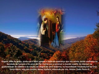 Virgem, Mãe da Igreja, ajuda-nos a dizer sempre a razão da esperança que nos anima, tendo confiança na bondade do homem e no amor do Pai. Ensina-nos a construir o mundo a partir do interior: na profundidade do silêncio e da oração, da alegria do amor fraterno, na fecundidade insubstituível da Cruz. Santa Maria, mãe dos crentes, Nossa Senhora, intercede por nós. Amém. (João Paulo II)
