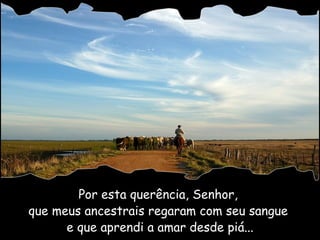 Por esta querência, Senhor,  que meus ancestrais regaram com seu sangue  e que aprendi a amar desde piá... 