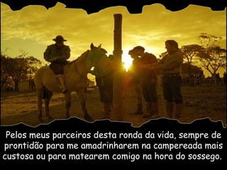 Pelos meus parceiros desta ronda da vida, sempre de prontidão para me amadrinharem na campereada mais custosa ou para matearem comigo na hora do sossego.  