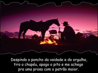 Despindo o poncho da vaidade e do orgulho, tiro o chapéu, apago o pito e me achego  pra uma prosa com o patrão maior.  