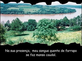 Na sua presença,  meu sangue quente de farrapo se faz manso caudal. 