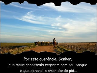 Por esta querência, Senhor,  que meus ancestrais regaram com seu sangue  e que aprendi a amar desde piá... 