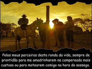 Pelos meus parceiros desta ronda da vida, sempre de prontidão para me amadrinharem na campereada mais custosa ou para matearem comigo na hora do sossego.  