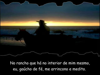 No rancho que há no interior de mim mesmo, eu, gaúcho de fé, me arrincono e medito.  