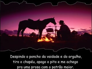Despindo o poncho da vaidade e do orgulho, tiro o chapéu, apago o pito e me achego  pra uma prosa com o patrão maior.  