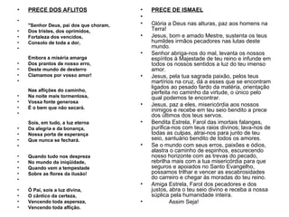 •   PRECE DOS AFLITOS                   •   PRECE DE ISMAEL
                                        •
•
    "Senhor Deus, pai dos que choram,   •   Glória a Deus nas alturas, paz aos homens na
•   Dos tristes, dos oprimidos,             Terra!
•   Fortaleza dos vencidos,             •   Jesus, bom e amado Mestre, sustenta os teus
•   Consolo de toda a dor,                  humildes irmãos pecadores nas lutas deste
•                                           mundo.
                                        •   Senhor abriga-nos do mal, levanta os nossos
    Embora a miséria amarga                 espíritos à Majestade de teu reino e infunde em
•   Dos prantos de nosso erro,              todos os nossos sentidos a luz do teu imenso
•   Deste mundo de desterro                 amor.
•   Clamamos por vosso amor!            •   Jesus, pela tua sagrada paixão, pelos teus
•                                           martírios na cruz, dá a esses que se encontram
                                            ligados ao pesado fardo da matéria, orientação
    Nas aflições do caminho,                perfeita no caminho da virtude, o único pelo
•   Na noite mais tormentosa,               qual podemos te encontrar.
•   Vossa fonte generosa
                                        •   Jesus, paz a eles, misericórdia aos nossos
•   É o bem que não secará.
                                            inimigos e recebe em teu seio bendito a prece
•                                           dos últimos dos teus servos.
    Sois, em tudo, a luz eterna         •   Bendita Estrela, Farol das imortais falanges,
•   Da alegria e da bonança,                purifica-nos com teus raios divinos; lava-nos de
•   Nossa porta de esperança                todas as culpas, atrai-nos para junto de teu
•   Que nunca se fechará.                   seio, santuário bendito de todos os amores.
•                                       •   Se o mundo com seus erros, paixões e ódios,
                                            alastra o caminho de espinhos, escurecendo
•   Quando tudo nos despreza                nosso horizonte com as trevas do pecado,
•   No mundo da iniqüidade,                 rebrilha mais com a tua misericórdia para que
•   Quando vem a tempestade                 seguros e apoiados no Santo Evangelho,
•   Sobre as flores da ilusão!              possamos trilhar e vencer as escabrosidades
•                                           do carreiro e chegar às moradas do teu reino.
                                        •   Amiga Estrela, Farol dos pecadores e dos
•   Ó Pai, sois a luz divina,               justos, abra o teu seio divino e receba a nossa
•   O cântico da certeza,                   súplica pela humanidade inteira.
•   Vencendo toda aspereza,             •           Assim Seja!
•   Vencendo toda aflição.
 