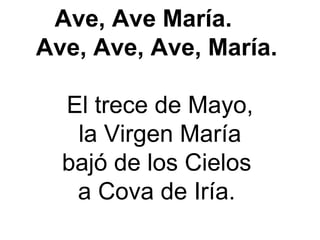 Ave, Ave María.
Ave, Ave, Ave, María.
 
El trece de Mayo,
 la Virgen María 
bajó de los Cielos 
a Cova de Iría. 
 