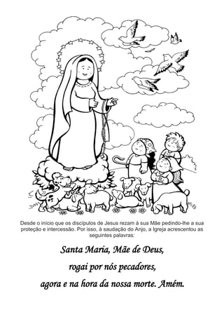 Desde o início que os discípulos de Jesus rezam à sua Mãe pedindo-lhe a sua
proteção e intercessão. Por isso, à saudação do Anjo, a Igreja acrescentou as
seguintes palavras:
Santa Maria, Mãe de Deus,
rogai por nós pecadores,
agora e na hora da nossa morte. Amém.
 