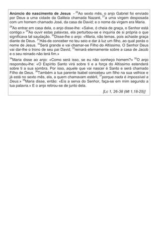 Anúncio do nascimento de Jesus - 26
Ao sexto mês, o anjo Gabriel foi enviado
por Deus a uma cidade da Galileia chamada Nazaré, 27
a uma virgem desposada
com um homem chamado José, da casa de David; e o nome da virgem era Maria.
28
Ao entrar em casa dela, o anjo disse-lhe: «Salve, ó cheia de graça, o Senhor está
contigo.» 29
Ao ouvir estas palavras, ela perturbou-se e inquiria de si própria o que
significava tal saudação. 30
Disse-lhe o anjo: «Maria, não temas, pois achaste graça
diante de Deus. 31
Hás-de conceber no teu seio e dar à luz um filho, ao qual porás o
nome de Jesus. 32
Será grande e vai chamar-se Filho do Altíssimo. O Senhor Deus
vai dar-lhe o trono de seu pai David, 33
reinará eternamente sobre a casa de Jacob
e o seu reinado não terá fim.»
34
Maria disse ao anjo: «Como será isso, se eu não conheço homem?» 35
O anjo
respondeu-lhe: «O Espírito Santo virá sobre ti e a força do Altíssimo estenderá
sobre ti a sua sombra. Por isso, aquele que vai nascer é Santo e será chamado
Filho de Deus. 36
Também a tua parente Isabel concebeu um filho na sua velhice e
já está no sexto mês, ela, a quem chamavam estéril, 37
porque nada é impossível a
Deus.» 38
Maria disse, então: «Eis a serva do Senhor, faça-se em mim segundo a
tua palavra.» E o anjo retirou-se de junto dela.
[Lc 1, 26-38 (Mt 1,18-25)]
 