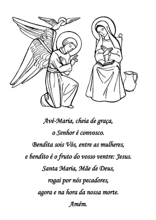 Avé-Maria, cheia de graça,
o Senhor é convosco.
Bendita sois Vós, entre as mulheres,
e bendito é o fruto do vosso ventre: Jesus.
Santa Maria, Mãe de Deus,
rogai por nós pecadores,
agora e na hora da nossa morte.
Amém.
 