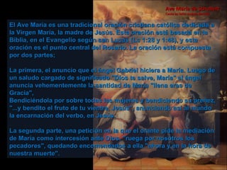 El Ave María es una tradicional oración cristiana católica dedicada a la Virgen María, la madre de Jesús. Esta oración está basada en la Biblia, en el Evangelio según san Lucas (Lc 1:28 y 1:48), y esta oración es el punto central del Rosario. La oración está compuesta por dos partes;  La primera, el anuncio que el ángel Gabriel hiciera a María. Luego de un saludo cargado de significado "Dios te salve, María" el ángel anuncia vehementemente la santidad de María "llena eres de Gracia",  Bendiciéndola por sobre todas las mujeres y bendiciendo su preñez, "...y bendito el fruto de tu vientre, Jesús", anunciando así al mundo la encarnación del verbo, en Jesús.  La segunda parte, una petición en la que el orante pide la mediación de María como intercesión ante Dios, "ruega por nosotros los pecadores", quedando encomendados a ella "ahora y en la hora de nuestra muerte".  Ave María de Schubert Canta en latín: Andrea Boccelli 