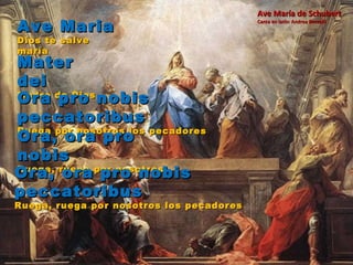 Ave Maria Dios te salve maría Mater dei Madre de Dios Ora pro nobis peccatoribus Ruega por nosotros los pecadores Ora, ora pro nobis Ruega, ruega por nosotros Ora, ora pro nobis peccatoribus Ruega, ruega por nosotros los pecadores Ave María de Schubert Canta en latín: Andrea Boccelli 