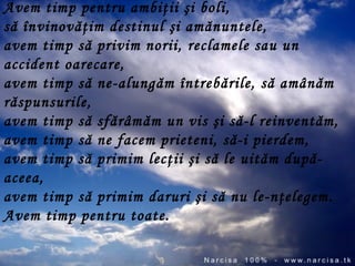 Avem timp pentru ambiţii şi boli,  să învinovăţim destinul şi amănuntele,  avem timp să privim norii, reclamele sau un accident oarecare,  avem timp să ne-alungăm întrebările, să amânăm răspunsurile,  avem timp să sfărâmăm un vis şi să-l reinventăm,  avem timp să ne facem prieteni, să-i pierdem,  avem timp să primim lecţii şi să le uităm după-aceea,  avem timp să primim daruri şi să nu le-nţelegem.  Avem timp pentru toate.  