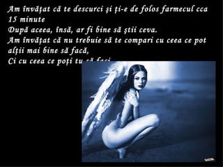 Am învăţat că te descurci şi ţi-e de folos farmecul cca 15 minute  După aceea, însă, ar fi bine să ştii ceva.  Am învăţat că nu trebuie să te compari cu ceea ce pot alţii mai bine să facă,  Ci cu ceea ce poţi tu să faci.  