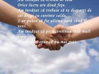 Am învăţat că oricum ai tăia  Orice lucru are două feţe.  Am învăţat că trebuie să te desparţi de cei dragi cu cuvinte calde,  S-ar putea să fie ultima oară când îi vezi.  Am învă ţ at că poţi continua încă mult timp  După ce ai spus că nu mai poţi.  