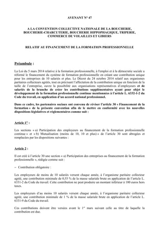 AVENANT N° 47
A LA CONVENTION COLLECTIVE NATIONALE DE LA BOUCHERIE,
BOUCHERIE-CHARCUTERIE, BOUCHERIE HIPPOPHAGIQUE, TRIPERIE,
COMMERCE DE VOLAILLES ET GIBIERS
RELATIF AU FINANCEMENT DE LA FORMATION PROFESSIONNELLE
Préambule :
La Loi du 5 mars 2014 relative à la formation professionnelle, à l'emploi et à la démocratie sociale a
réformé le financement du système de formation professionnelle en créant une contribution unique
pour les entreprises de 10 salariés et plus. Le Décret du 24 octobre 2014 relatif aux organismes
paritaires collecteurs agréés, tout en précisant l’affectation de la contribution unique en fonction de la
taille de l’entreprise, ouvre la possibilité aux organisations représentatives d’employeurs et de
salariés de la branche de créer les contributions supplémentaires ayant pour objet le
développement de la formation professionnelle continue mentionnées à l’article L. 6332-1-2 du
Code du travail, en application d’un accord national professionnel.
Dans ce cadre, les partenaires sociaux ont convenu de réviser l’article 30 « Financement de la
formation » de la présente convention afin de le mettre en conformité avec les nouvelles
dispositions législatives et réglementaires comme suit :
Article 1er
:
Les sections « a) Participation des employeurs au financement de la formation professionnelle
continue » et « b) Mutualisation (moins de 10, 10 et plus) » de l’article 30 sont abrogées et
remplacées par les dispositions suivantes :
Article 2 :
Il est créé à l’article 30 une section « a) Participation des entreprises au financement de la formation
professionnelle », rédigée comme suit :
− Contribution obligatoire :
Les employeurs de moins de 10 salariés versent chaque année, à l’organisme paritaire collecteur
agréé, une contribution minimale de 0,55 % de la masse salariale brute en application de l’article L.
6331-2 du Code du travail. Cette contribution ne peut produire un montant inférieur à 100 euros hors
taxes.
Les employeurs d’au moins 10 salariés versent chaque année, à l’organisme paritaire collecteur
agréé, une contribution minimale de 1 % de la masse salariale brute en application de l’article L.
6331-9 du Code du travail.
Ces contributions doivent être versées avant le 1er
mars suivant celle au titre de laquelle la
contribution est due.
 