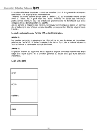 Convention Collective Nationale Sport
10
La durée minimale de travail des contrats de travail en cours à la signature de cet avenant
reste fixée à 17 h 30 jusqu’à leur renouvellement.
Toutefois un accord collectif tel que défini à l’article 12.2.2 ou un accord sectoriel tel que
défini à l’article 12.2.1 peut fixer une durée minimale de travail des entraîneurs
professionnels inférieure pour les entraîneurs professionnels ne bénéficiant que d’une
délégation limitée dans la gestion des sportifs.
Afin de garantir la régularité des horaires, l'employeur communique au salarié un planning
des entraînements pour chaque semaine travaillée en respectant un délai de prévenance de
5 jours ».
Les autres dispositions de l’article 12.7 restent inchangées.
Article 4 :
Les parties s’engagent à poursuivre les négociations en vue de réviser les dispositions
prévues par l’article 12.2.1 de la Convention collective du Sport, dès le mois de septembre
2016 au sein de la commission sport professionnel.
Article 5 :
Le présent avenant est applicable dès sa signature et pour une durée indéterminée. Il fera
l’objet d’un dépôt auprès de la Direction générale du travail, ainsi que d’une demande
d’extension.
Le 27 juillet 2016
CFDT
CFTC :
CGT-FO :
CNEA :
 