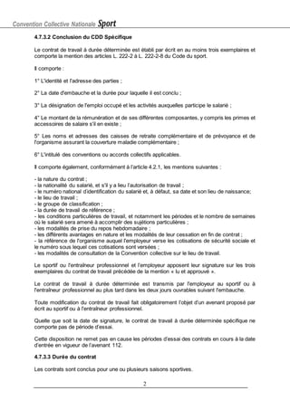 Convention Collective Nationale Sport
2
4.7.3.2 Conclusion du CDD Spécifique
Le contrat de travail à durée déterminée est établi par écrit en au moins trois exemplaires et
comporte la mention des articles L. 222-2 à L. 222-2-8 du Code du sport.
Il comporte :
1° L'identité et l'adresse des parties ;
2° La date d'embauche et la durée pour laquelle il est conclu ;
3° La désignation de l'emploi occupé et les activités auxquelles participe le salarié ;
4° Le montant de la rémunération et de ses différentes composantes, y compris les primes et
accessoires de salaire s'il en existe ;
5° Les noms et adresses des caisses de retraite complémentaire et de prévoyance et de
l'organisme assurant la couverture maladie complémentaire ;
6° L'intitulé des conventions ou accords collectifs applicables.
Il comporte également, conformément à l’article 4.2.1, les mentions suivantes :
- la nature du contrat ;
- la nationalité du salarié, et s'il y a lieu l’autorisation de travail ;
- le numéro national d'
identification du salarié et, à défaut, sa date et son lieu de naissance;
- le lieu de travail ;
- le groupe de classification ;
- la durée de travail de référence ;
- les conditions particulières de travail, et notamment les périodes et le nombre de semaines
où le salarié sera amené à accomplir des sujétions particulières ;
- les modalités de prise du repos hebdomadaire ;
- les différents avantages en nature et les modalités de leur cessation en fin de contrat ;
- la référence de l'organisme auquel l'employeur verse les cotisations de sécurité sociale et
le numéro sous lequel ces cotisations sont versées ;
- les modalités de consultation de la Convention collective sur le lieu de travail.
Le sportif ou l'entraîneur professionnel et l’employeur apposent leur signature sur les trois
exemplaires du contrat de travail précédée de la mention « lu et approuvé ».
Le contrat de travail à durée déterminée est transmis par l'employeur au sportif ou à
l'entraîneur professionnel au plus tard dans les deux jours ouvrables suivant l'embauche.
Toute modification du contrat de travail fait obligatoirement l’objet d’un avenant proposé par
écrit au sportif ou à l'entraîneur professionnel.
Quelle que soit la date de signature, le contrat de travail à durée déterminée spécifique ne
comporte pas de période d’essai.
Cette disposition ne remet pas en cause les périodes d’essai des contrats en cours à la date
d’entrée en vigueur de l’avenant 112.
4.7.3.3 Durée du contrat
Les contrats sont conclus pour une ou plusieurs saisons sportives.
 