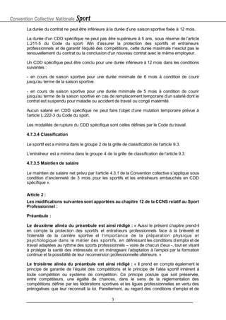 Convention Collective Nationale Sport
3
La durée du contrat ne peut être inférieure à la durée d’une saison sportive fixée à 12 mois.
La durée d'un CDD spécifique ne peut pas être supérieure à 5 ans, sous réserve de l’article
L.211-5 du Code du sport. Afin d’assurer la protection des sportifs et entraineurs
professionnels et de garantir l’équité des compétitions, cette durée maximale n'exclut pas le
renouvellement du contrat ou la conclusion d'un nouveau contrat avec le même employeur.
Un CDD spécifique peut être conclu pour une durée inférieure à 12 mois dans les conditions
suivantes :
- en cours de saison sportive pour une durée minimale de 6 mois à condition de courir
jusqu’au terme de la saison sportive.
- en cours de saison sportive pour une durée minimale de 5 mois à condition de courir
jusqu’au terme de la saison sportive en cas de remplacement temporaire d’un salarié dont le
contrat est suspendu pour maladie ou accident de travail ou congé maternité.
Aucun salarié en CDD spécifique ne peut faire l’objet d’une mutation temporaire prévue à
l’article L.222-3 du Code du sport.
Les modalités de rupture du CDD spécifique sont celles définies par le Code du travail.
4.7.3.4 Classification
Le sportif est a minima dans le groupe 2 de la grille de classification de l’article 9.3.
L’entraîneur est a minima dans le groupe 4 de la grille de classification de l’article 9.3.
4.7.3.5 Maintien de salaire
Le maintien de salaire net prévu par l’article 4.3.1 de la Convention collective s’applique sous
condition d’ancienneté de 3 mois pour les sportifs et les entraîneurs embauchés en CDD
spécifique ».
Article 2 :
Les modifications suivantes sont apportées au chapitre 12 de la CCNS relatif au Sport
Professionnel :
Préambule :
Le deuxième alinéa du préambule est ainsi rédigé : « Aussi le présent chapitre prend-il
en compte la protection des sportifs et entraîneurs professionnels face à la brièveté et
l’intensité de la carrière sportive et l’importance de la préparation physique et
psychologique dans le métier des sportifs, en définissant les conditions d’emploi et de
travail adaptées au rythme des sports professionnels – voire de chacun d’eux -, tout en visant
à protéger la santé des intéressés et en ménageant l’adaptation à l’emploi par la formation
continue et la possibilité de leur reconversion professionnelle ultérieure. »
Le troisième alinéa du préambule est ainsi rédigé : « Il prend en compte également le
principe de garantie de l’équité des compétitions et le principe de l’aléa sportif inhérent à
toute compétition ou système de compétition. Ce principe postule que soit préservée,
entre compétiteurs, une égalité de chances, dans le sens de la réglementation des
compétitions définie par les fédérations sportives et les ligues professionnelles en vertu des
prérogatives que leur reconnaît la loi. Pareillement, au regard des conditions d’emploi et de
 