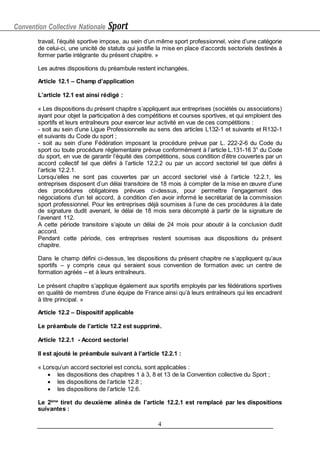 Convention Collective Nationale Sport
4
travail, l’équité sportive impose, au sein d’un même sport professionnel, voire d’une catégorie
de celui-ci, une unicité de statuts qui justifie la mise en place d’accords sectoriels destinés à
former partie intégrante du présent chapitre. »
Les autres dispositions du préambule restent inchangées.
Article 12.1 – Champ d’application
L’article 12.1 est ainsi rédigé :
« Les dispositions du présent chapitre s’appliquent aux entreprises (sociétés ou associations)
ayant pour objet la participation à des compétitions et courses sportives, et qui emploient des
sportifs et leurs entraîneurs pour exercer leur activité en vue de ces compétitions :
- soit au sein d’une Ligue Professionnelle au sens des articles L132-1 et suivants et R132-1
et suivants du Code du sport ;
- soit au sein d’une Fédération imposant la procédure prévue par L. 222-2-6 du Code du
sport ou toute procédure réglementaire prévue conformément à l’article L.131-16 3° du Code
du sport, en vue de garantir l’équité des compétitions, sous condition d’être couvertes par un
accord collectif tel que défini à l’article 12.2.2 ou par un accord sectoriel tel que défini à
l’article 12.2.1.
Lorsqu’elles ne sont pas couvertes par un accord sectoriel visé à l’article 12.2.1, les
entreprises disposent d’un délai transitoire de 18 mois à compter de la mise en œuvre d’une
des procédures obligatoires prévues ci-dessus, pour permettre l’engagement des
négociations d’un tel accord, à condition d’en avoir informé le secrétariat de la commission
sport professionnel. Pour les entreprises déjà soumises à l’une de ces procédures à la date
de signature dudit avenant, le délai de 18 mois sera décompté à partir de la signature de
l’avenant 112.
A cette période transitoire s’ajoute un délai de 24 mois pour aboutir à la conclusion dudit
accord.
Pendant cette période, ces entreprises restent soumises aux dispositions du présent
chapitre.
Dans le champ défini ci-dessus, les dispositions du présent chapitre ne s’appliquent qu’aux
sportifs – y compris ceux qui seraient sous convention de formation avec un centre de
formation agréés – et à leurs entraîneurs.
Le présent chapitre s’applique également aux sportifs employés par les fédérations sportives
en qualité de membres d’une équipe de France ainsi qu’à leurs entraîneurs qui les encadrent
à titre principal. »
Article 12.2 – Dispositif applicable
Le préambule de l’article 12.2 est supprimé.
Article 12.2.1 - Accord sectoriel
Il est ajouté le préambule suivant à l’article 12.2.1 :
« Lorsqu’un accord sectoriel est conclu, sont applicables :
 les dispositions des chapitres 1 à 3, 8 et 13 de la Convention collective du Sport ;
 les dispositions de l’article 12.8 ;
 les dispositions de l’article 12.6.
Le 2ème
tiret du deuxième alinéa de l’article 12.2.1 est remplacé par les dispositions
suivantes :
 
