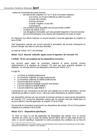 Convention Collective Nationale Sport
5
- traitant de l’ensemble des points suivants :
- les thèmes des chapitres 4 à 7 et 11 de la Convention collective :
 son champ, qui ne peut s’étendre au-delà d’un sport1
;
 la durée des contrats ;
 le temps de travail ;
 la santé, l’hygiène, la sécurité ;
 la prévoyance.
- Les conditions dans lesquelles l’accord pourra être modifié ;
- Le thème de l’article 12.4.2 ;
- Les dérogations éventuelles qu’il sera possible d’apporter à l’accord sectoriel
par accord d’entreprise sous réserve des dispositions du Code du travail.
En l’absence d’un thème traité par un accord sectoriel, il sera fait application du chapitre 12
de la CCNS.
Sauf dispositions prévues par accord sectoriel le permettant, les accords d’entreprise ne
peuvent déroger que dans un sens plus favorable.
Le reste de l’article 12.2.1 est inchangé.
Article 12.2.2. Accords collectifs signés avant la signature de l’avenant 112
L’article 12.2.2 est remplacé par les dispositions suivantes :
Les accords ayant valeur de convention collective et autres accords conclus
antérieurement à la signature de l’avenant 112, ainsi que leurs avenants existants ou
ultérieurs, ne sont pas soumis aux dispositions prévues par l’article 12.2.1.
Il s’agit de :
 La Charte du football professionnel
 La convention collective du rugby professionnel
 La convention collective du basket professionnel
 l’accord collectif du cyclisme
 L’accord collectif du handball masculin 1ere division
 L’accord collectif du football fédéral
 L’accord collectif du rugby fédéral 1
L’ensemble de ces Conventions et Accords sera désigné par le terme générique « accord
collectif tel que défini à l’article 12.2.2 » dans les autres dispositions du présent chapitre.
Les dispositions prévues par ces accords ne sont pas remises en cause par les dispositions
de l’avenant 112. Lorsqu'une disposition prévue par cet avenant n’est pas traitée dans un
accord collectif, il sera fait application du chapitre 12 de la CCNS.
Ces accords et conventions sont soumis aux dispositions des articles 12.6 et 12.8 du présent
chapitre et au chapitre 8 de la CCNS.
Article 12.2.3 - Dispositions spécifiques
Si, dans un sport où ont été appliquées les dispositions des articles 12.2, un accord
sectoriel est conclu par la suite, les parties devront définir dans le texte dudit accord (ou
dans un accord spécifique respectant la même procédure) les conditions de sa mise en
1
Pour chaque discipline pourront coexister plusieurs accords sectoriels ou dans chaque accord sectorielpourront être traitées
distinctement les différentes « catégories » de la discipline.
 