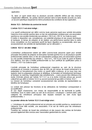 Convention Collective Nationale Sport
6
application.
Si, dans un sport existe deux ou plusieurs accords collectifs définis par des champs
d’application différents, les parties devront préciser dans le texte desdits accords (ou dans
un accord spécifique respectant la même procédure) les conditions de leur application.
Article 12.3 – Définition du contrat de travail
L’article 12.3.1.1 est ainsi rédigé :
« Le sportif professionnel est défini comme toute personne ayant pour activité rémunérée
l’exercice d’une activité sportive dans un lien de subordination juridique avec une association
sportive ou une société mentionnée aux articles L.122-2 et L.122-12 du Code du sport.
Il mettra à disposition ses compétences, son potentiel physique et ses acquis techniques
et tactiques, le temps de préparer et de réaliser une performance sportive dans le cadre
d’une compétition ou d’un spectacle sportif de façon régulière ou occasionnelle, ainsi que,
accessoirement, les activités de représentation qui en découlent. »
L’article 12.3.1.2 est ainsi rédigé :
«L’entraîneur professionnel salarié est défini comme toute personne ayant pour activité
principale rémunérée de préparer et d'encadrer l'activité sportive d'un ou de plusieurs sportifs
professionnels salariés dans un lien de subordination juridique avec une association sportive
ou une société mentionnée aux articles L. 122-2 et L. 122-12 du Code du sport et titulaire
d'un diplôme, d'un titre à finalité professionnelle ou d'un certificat de qualification prévu à
l'article L. 212-1 du Code du sport.
L’activité principale de l’entraîneur professionnel s’apprécie au sein de la structure
employeuse et consiste à consacrer plus de 50% de son temps de travail contractuel à la
préparation et l’encadrement d’au moins un sportif défini ci-dessus, et ce sous tous ses
aspects (dont la préparation physique et athlétique, la formation et l’entraînement technique
et tactique, le coaching, l’organisation des entraînements…) sans pouvoir être inférieure à la
durée minimale prévue par l’article 12.7.1.3.1 ou à la durée minimale prévue par accord
collectif tel que défini à l’article 12.2.2 ou accord sectoriel tel que défini à l’article 12.2.1
La mission de l’entraîneur comprend accessoirement des activités de représentation au
bénéfice de l’employeur.
Le contrat doit préciser les fonctions et les attributions de l’entraîneur correspondant à
sa qualification.
Si son degré d’autonomie, son niveau de responsabilité et de technicité le justifie,
l’entraîneur aura le statut cadre au sein de la structure « employeur » (entrent dans cette
catégorie les entraîneurs principaux des équipes évoluant au sein d’une ligue
professionnelle). »
Le premier alinéa de l’article 12.3.1.3 est rédigé ainsi :
« L’employeur du sportif professionnel est en principe une société sportive ou, seulement en
l’absence d’une telle société, une association. Il en est de même pour les entraineurs
professionnels.
Toutefois les contrats de travail des entraîneurs et des joueurs des centres de formation
peuvent également être conclus avec l’association gestionnaire du centre.
 