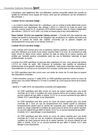 Convention Collective Nationale Sport
7
L’employeur peut également être une fédération sportive lorsqu’elle salarie des sportifs en
qualité de membres d’une équipe de France, ainsi que les entraîneurs qui les encadrent à
titre principal. »
L’article 12.3.2.1 est ainsi rédigé :
« Le contrat à durée déterminée dit « spécifique » est un contrat à durée déterminée conclu
conformément aux dispositions des articles L.222-2 à L.222-2-8 du Code du sport. Les
contrats conclus avant le 27 novembre 2015 entrent toujours dans le champ d’application
des articles L.1242-2-3° et D.1242-1 du Code du travail jusqu’à leur renouvellement. »
Dans l’article 12.3.2.2 est supprimé l’alinéa suivant : « Compte tenu des exigences des
métiers de sportif et d’entraineur et de l’obligation des employeurs en matière de santé et de
sécurité, le contrat de travail des salariés concernés par le présent chapitre est
nécessairement conclu pour un mi-temps minimum. »
L’article 12.3.2.3 est ainsi rédigé :
« Les contrats sont conclus pour une ou plusieurs saisons sportives. La durée du contrat ne
peut être inférieure à la durée d’une saison sportive fixée à 12 mois. Ils s’achèvent la veille
avant minuit du début d’une saison sportive (la date du début de la saison sportive est
arrêtée par l’autorité sportive compétente selon les cas la fédération nationale, la ligue
professionnelle, ou autre).
La durée d'un CDD spécifique ne peut pas être supérieure à 5 ans, sous réserve de l’article
L.211-5 du Code du sport. Afin d’assurer la protection des sportifs et entraîneurs
professionnels et de garantir l’équité des compétitions, cette durée maximale n'exclut pas le
renouvellement du contrat ou la conclusion d'un nouveau contrat avec le même employeur.
Un CDD spécifique peut être conclu pour une durée de moins de 12 mois dans le respect
des dispositions suivantes :
- A titre transitoire, jusqu’au 1er
juillet 2018, un CDD spécifique peut être conclu en cours de
saison pour une durée inférieure à 12 mois à condition de courir jusqu’au terme de la saison
sportive.
- Après le 1er
juillet 2018, les dispositions suivantes sont applicables :
 Un CDD spécifique peut être conclu en cours de saison sportive pour une durée
minimale de 6 mois à condition de courir jusqu’au terme de la saison sportive. Un
accord collectif tel que défini à l’article 12.2.2 ou un accord sectoriel tel que défini à
l’article 12.2.1 peut déroger à ces dispositions.
 Un CDD spécifique peut être conclu en cours de saison sportive pour une durée
minimale de 5 mois en cas de remplacement d’un salarié sportif ou entraineur
temporairement absent dont le contrat est suspendu pour maladie ou accident de
travail ou congé maternité à condition de courir jusqu’au terme de la saison sportive.
Un accord collectif tel que défini à l’article 12.2.2 ou un accord sectoriel tel que défini
à l’article 12.2.1 peut déroger à ces dispositions.
 Un CDD spécifique peut être conclu en cours de saison sportive pour une durée
minimale de 5 mois en cas de mutations temporaires d’un sportif ou entraineur à
condition de courir jusqu’au terme de la saison sportive. Un accord collectif tel que
défini à l’article 12.2.2 ou un accord sectoriel tel que défini à l’article 12.2.1 peut
déroger à ces dispositions.
 