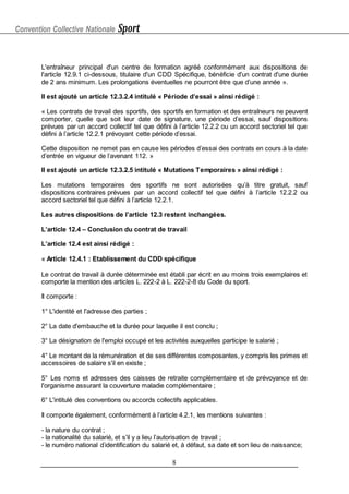 Convention Collective Nationale Sport
8
L'entraîneur principal d'un centre de formation agréé conformément aux dispositions de
l'article 12.9.1 ci-dessous, titulaire d'un CDD Spécifique, bénéficie d'un contrat d'une durée
de 2 ans minimum. Les prolongations éventuelles ne pourront être que d’une année ».
Il est ajouté un article 12.3.2.4 intitulé « Période d’essai » ainsi rédigé :
« Les contrats de travail des sportifs, des sportifs en formation et des entraîneurs ne peuvent
comporter, quelle que soit leur date de signature, une période d’essai, sauf dispositions
prévues par un accord collectif tel que défini à l’article 12.2.2 ou un accord sectoriel tel que
défini à l’article 12.2.1 prévoyant cette période d’essai.
Cette disposition ne remet pas en cause les périodes d’essai des contrats en cours à la date
d’entrée en vigueur de l’avenant 112. »
Il est ajouté un article 12.3.2.5 intitulé « Mutations Temporaires » ainsi rédigé :
Les mutations temporaires des sportifs ne sont autorisées qu’à titre gratuit, sauf
dispositions contraires prévues par un accord collectif tel que défini à l’article 12.2.2 ou
accord sectoriel tel que défini à l’article 12.2.1.
Les autres dispositions de l’article 12.3 restent inchangées.
L’article 12.4 – Conclusion du contrat de travail
L’article 12.4 est ainsi rédigé :
« Article 12.4.1 : Etablissement du CDD spécifique
Le contrat de travail à durée déterminée est établi par écrit en au moins trois exemplaires et
comporte la mention des articles L. 222-2 à L. 222-2-8 du Code du sport.
Il comporte :
1° L'identité et l'adresse des parties ;
2° La date d'embauche et la durée pour laquelle il est conclu ;
3° La désignation de l'emploi occupé et les activités auxquelles participe le salarié ;
4° Le montant de la rémunération et de ses différentes composantes, y compris les primes et
accessoires de salaire s'il en existe ;
5° Les noms et adresses des caisses de retraite complémentaire et de prévoyance et de
l'organisme assurant la couverture maladie complémentaire ;
6° L'intitulé des conventions ou accords collectifs applicables.
Il comporte également, conformément à l’article 4.2.1, les mentions suivantes :
- la nature du contrat ;
- la nationalité du salarié, et s'il y a lieu l’autorisation de travail ;
- le numéro national d'
identification du salarié et, à défaut, sa date et son lieu de naissance;
 