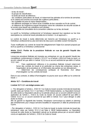 Convention Collective Nationale Sport
9
- le lieu de travail ;
- le groupe de classification ;
- la durée de travail de référence ;
- les conditions particulières de travail, et notamment les périodes et le nombre de semaines
où le salarié sera amené à accomplir des sujétions particulières ;
- les modalités de prise du repos hebdomadaire ;
- les différents avantages en nature et les modalités de leur cessation en fin de contrat ;
- la référence de l'organisme auquel l'employeur verse les cotisations de sécurité sociale et
le numéro sous lequel ces cotisations sont versées ;
- les modalités de consultation de la convention collective sur le lieu de travail.
Le sportif ou l'entraîneur professionnel et l’employeur apposent leur signature sur les trois
exemplaires du contrat de travail précédée de la mention « lu et approuvé ».
Le contrat de travail à durée déterminée est transmis par l'employeur au sportif ou à
l'entraîneur professionnel au plus tard dans les deux jours ouvrables suivant l'embauche.
Toute modification du contrat de travail fait obligatoirement l’objet d’un avenant proposé par
écrit au sportif ou à l'entraîneur professionnel
Article 12.4.2 : Portée de la procédure fédérale en vue de garantir l’équité des
compétitions.
Lorsqu’une procédure fédérale est imposée aux entreprises en vue de garantir l’équité des
compétitions conformément à l’article L.131-6 3° ou à l’article L.222-6 du Code du sport, un
accord collectif tel que défini à l’article 12.2.2 ou un accord sectoriel tel que défini à l’article
12.2.1 doit :
- Faire explicitement référence à la procédure fédérale incluant notamment
l’envoi des contrats de travail et en particulier au champ des entreprises visées, à
l’organisation de la procédure et à l’information des parties sur son déroulement ;
- Déterminer les conséquences juridiques et financières d’un défaut
d’homologation sur les contrats de travail.
Dans le cas contraire, le défaut d’homologation ne pourra avoir aucun effet sur le contrat de
travail. »
Article 12.7 – Conditions de travail
L’article 12.7.1.3.1 est rédigé comme suit :
« - Par dérogation à l'article L. 3123-14-1 du Code du travail, la durée minimale de travail des
sportifs visés par l'article 12.3.1.1 est fixée à 17h30 hebdomadaires, ou l'équivalent mensuel
de cette durée ou l'équivalent calculé sur la période prévue par un accord collectif conclu en
application de l'article L. 3122-2 du Code du travail. Un accord collectif tel que défini à
l’article 12.2.2 ou un accord sectoriel tel que défini à l’article 12.2.1 peut déroger à cette
durée du travail.
Afin de garantir la régularité des horaires, l'employeur communique au salarié un planning
des entraînements pour chaque semaine travaillée en respectant un délai de prévenance de
5 jours.
- Par dérogation à l'article L. 3123-14-1 du Code du travail, la durée minimale de travail des
entraineurs visés par l'article 12.3.1.2 est fixée à 18h30 hebdomadaires, ou l'équivalent
mensuel de cette durée ou l'équivalent calculé sur la période prévue par un accord collectif
conclu en application de l'article L. 3122-2 du Code du travail.
 
