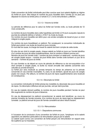 Avenant n°123du 18/10/2017
2
Cette convention de forfait individuelle peut être conclue avec tout salarié éligible au régime
du forfait en jours. Elle indique le nombre de jours travaillés dans l’année qui ne peut pas
dépasser le volume du forfait prévu à l’article 5.3.1.3 et la rémunération y afférent.
5.3.1.3 - Volume du forfait
La période de référence pour le calcul du forfait est l’année civile, ou toute période de 12
mois consécutifs.
Le nombre de jours travaillés dans cette hypothèse est limité à 214 jours auxquels s’ajoute la
journée de solidarité définie à l’article L.3133-7 du Code du travail.
Ce nombre de jours travaillés est défini pour une année complète de travail et pour un droit
intégral à congés payés.
Ce nombre de jours travaillésest un plafond. Par conséquent, la convention individuelle de
forfait peut prévoir une durée de travail en jours minorée.
En tout état de cause, la charge de travail du salarié doit tenir compte de cette durée.
En plus de son droit à congés payés, chaque salarié au forfait en jours sur l’année bénéfice
d’un nombre de jours de repos supplémentaires, dont le nombre s’obtient comme suit :
Nombre de jours de l’année civile – nombre de jours tombant un week-end - nombre de jours
de congés payés acquis – nombre de jours fériés dans l’année civile tombant un jour de la
semaine – nombre de jours du forfait.
En cas d’entrée ou de départ en cours de période de référence ou de non-acquisition d’un
droit complet à congés payés, la durée du travail annuelle des salariés concernés sera
calculée au prorata temporis.
Le forfait jour sera recalculé au prorata temporis du temps de présence sur la période
concernée en cas d’année incomplète. Il y sera, le cas échéant, ajouté les jours de congés
payés non acquis. Par ailleurs, le nombre de jours de repos supplémentaires sera recalculé
en conséquence.
5.3.1.4– Décompte du forfait
La convention individuelle de forfait précise les modalités du décompte des jours travaillés et
de repos. Ce décompte s’effectue soit par journée, soit par demi-journée.
En cas de maladie dûment justifiée, le nombre de jours travaillés pendant l’année ne peut
être augmenté du nombre de jours d’absence.
En cas de dépassement du plafond conventionnel, le salarié doit bénéficier, au cours du
premier trimestre de l'année suivante, d'un nombre de jours de repos égal au dépassement
constaté. Le plafond annuel de jours de l'année considéré est alors réduit d'autant.
5.3.1.5– Rémunération
5.3.1.5.1 – Dispositions communes
A l’occasion de la conclusion d’une convention de forfait en jours, l’employeur et le salarié
apportent une attention particulière à la rémunération perçue par le salarié.
Le salarié ayant conclu une convention de forfait perçoit une rémunération en rapport avec
les sujétions qui lui imposées.
 