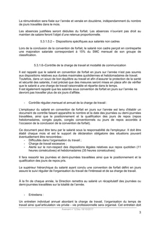 Avenant n°123du 18/10/2017
3
La rémunération sera fixée sur l’année et versée en douzième, indépendamment du nombre
de jours travaillés dans le mois.
Les absences justifiées seront déduites du forfait. Les absences n’ouvrant pas droit au
maintien de salaire feront l’objet d’une retenue proportionnelle.
5.3.1.5.2 – Dispositions spécifiques aux salariés non cadres
Lors de la conclusion de la convention de forfait, le salarié non cadre perçoit en contrepartie
une majoration salariale correspondant à 15% du SMC mensuel de son groupe de
classification.
5.3.1.6–Contrôle de la charge de travail et modalité de communication
Il est rappelé que le salarié en convention de forfait en jours sur l’année n’est pas soumis
aux dispositions relatives aux durées maximales quotidiennes et hebdomadaires de travail.
Toutefois, dans un souci de bon équilibre au travail et afin d’assurer la protection de la santé
et sécurité des salariés, il est précisé que des mesures seront mises en place afin de vérifier
que le salarié a une charge de travail raisonnable et répartie dans le temps.
Il est également rappelé que les salariés sous convention de forfait en jours sur l’année ne
devront pas travailler plus de six jours d’affilée.
- Contrôle régulier,mensuel et annuel de la charge de travail :
L'employeur du salarié en convention de forfait en jours sur l’année est tenu d'établir un
document de contrôle faisant apparaître le nombre et la date des journées ou demi-journées
travaillées, ainsi que le positionnement et la qualification des jours de repos (repos
hebdomadaires, congés payés, congés conventionnels ou jours de repos accordés à
l’occasion de la conclusion de la convention de forfait).
Ce document peut être tenu par le salarié sous la responsabilité de l'employeur. Il doit être
établi chaque mois et est le support de déclaration obligatoire des situations pouvant
éventuellement être rencontrées :
- Difficultés dans l’organisation du travail ;
- Charge de travail excessive ;
- Alerte sur le non-respect des dispositions légales relatives aux repos quotidien (11
heures consécutives) et hebdomadaires (35 heures consécutives)
Il fera ressortir les journées et demi-journées travaillées ainsi que le positionnement et la
qualification des jours de repos pris.
Le supérieur hiérarchique du salarié ayant conclu une convention de forfait défini en jours
assure le suivi régulier de l'organisation du travail de l'intéressé et de sa charge de travail.
À la fin de chaque année, la Direction remettra au salarié un récapitulatif des journées ou
demi-journées travaillées sur la totalité de l’année.
- Entretiens :
Un entretien individuel annuel abordant la charge de travail, l’organisation du temps de
travail ainsi quel’articulation vie privée - vie professionnelle sera organisé. Cet entretien doit
 
