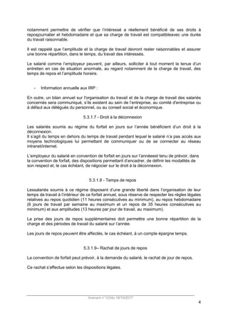 Avenant n°123du 18/10/2017
4
notamment permettre de vérifier que l’intéressé a réellement bénéficié de ses droits à
reposjournalier et hebdomadaire et que sa charge de travail est compatibleavec une durée
du travail raisonnable.
Il est rappelé que l’amplitude et la charge de travail devront rester raisonnables et assurer
une bonne répartition, dans le temps, du travail des intéressés.
Le salarié comme l’employeur peuvent, par ailleurs, solliciter à tout moment la tenue d’un
entretien en cas de situation anormale, au regard notamment de la charge de travail, des
temps de repos et l’amplitude horaire.
- Information annuelle aux IRP :
En outre, un bilan annuel sur l'organisation du travail et de la charge de travail des salariés
concernés sera communiqué, s’ils existent au sein de l’entreprise, au comité d'entreprise ou
à défaut aux délégués du personnel, ou au conseil social et économique.
5.3.1.7 - Droit à la déconnexion
Les salariés soumis au régime du forfait en jours sur l’année bénéficient d’un droit à la
déconnexion.
Il s’agit du temps en dehors du temps de travail pendant lequel le salarié n’a pas accès aux
moyens technologiques lui permettant de communiquer ou de se connecter au réseau
intranet/internet.
L’employeur du salarié en convention de forfait en jours sur l’annéeest tenu de prévoir, dans
la convention de forfait, des dispositions permettant d’encadrer, de définir les modalités de
son respect et, le cas échéant, de négocier sur le droit à la déconnexion.
5.3.1.8 - Temps de repos
Lessalariés soumis à ce régime disposent d’une grande liberté dans l’organisation de leur
temps de travail à l’intérieur de ce forfait annuel, sous réserve de respecter les règles légales
relatives au repos quotidien (11 heures consécutives au minimum), au repos hebdomadaire
(6 jours de travail par semaine au maximum et un repos de 35 heures consécutives au
minimum) et aux amplitudes (13 heures par jour de travail, au maximum).
La prise des jours de repos supplémentaires doit permettre une bonne répartition de la
charge et des périodes de travail du salarié sur l’année.
Les jours de repos peuvent être affectés, le cas échéant, à un compte épargne temps.
5.3.1.9– Rachat de jours de repos
La convention de forfait peut prévoir, à la demande du salarié, le rachat de jour de repos.
Ce rachat s’effectue selon les dispositions légales.
 