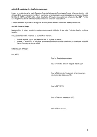 4
Article 4 : Groupe de travail « classification des emplois »
Prenant en considération le fait que la Convention Collective Nationale des Entreprises de Propreté et Services Associés a été
révisée en 2012, les parties conviennent d’ouvrir une réflexion sur la classification des emplois qui pourra comprendre l’étude de
l’évolution de l’AS1A vers l’AS2A, le lien entre la classification et l’évolution des compétences via l’obtention d’un CQP, d’un titre
ou d’un diplôme résultant de la formation professionnelle et en lien avec le poste de travail.
A cette fin, il sera mis en place en 2018 un groupe de travail paritaire relatif à la classification des emplois de la CCN.
Article 5 : Entrée en vigueur
Les dispositions du présent accord n’entreront en vigueur qu’après publication de leur arrêté d’extension dans les conditions
suivantes :
Si la publication de l’arrêté d’extension au Journal Officiel intervient :
- avant le 1er janvier 2018, la grille A est applicable au 1er janvier au plus tôt ;
- après le 1er janvier 2018, la grille B est applicable au premier jour du mois suivant celui au cours duquel est publié
l’arrêté d’extension au Journal Officiel.
Fait à Villejuif, le 20/09/2017
Pour la FEP,
Pour les Organisations syndicales,
Pour la Fédération Nationale des ports et docks CGT,
Pour la Fédération de l’équipement, de l’environnement,
des transports et des services FO,
Pour la CSFV-CFTC,
Pour la Fédération des services CFDT,
Pour la SNES-CFE-CGC,
 
