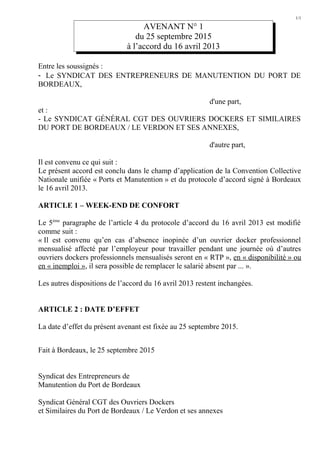 1/1
AVENANT N° 1
du 25 septembre 2015
à l’accord du 16 avril 2013
Entre les soussignés :
- Le SYNDICAT DES ENTREPRENEURS DE MANUTENTION DU PORT DE
BORDEAUX,
d'une part,
et :
- Le SYNDICAT GÉNÉRAL CGT DES OUVRIERS DOCKERS ET SIMILAIRES
DU PORT DE BORDEAUX / LE VERDON ET SES ANNEXES,
d'autre part,
Il est convenu ce qui suit :
Le présent accord est conclu dans le champ d’application de la Convention Collective
Nationale unifiée « Ports et Manutention » et du protocole d’accord signé à Bordeaux
le 16 avril 2013.
ARTICLE 1 – WEEK-END DE CONFORT
Le 5ème
paragraphe de l’article 4 du protocole d’accord du 16 avril 2013 est modifié
comme suit :
« Il est convenu qu’en cas d’absence inopinée d’un ouvrier docker professionnel
mensualisé affecté par l’employeur pour travailler pendant une journée où d’autres
ouvriers dockers professionnels mensualisés seront en « RTP », en « disponibilité » ou
en « inemploi », il sera possible de remplacer le salarié absent par ... ».
Les autres dispositions de l’accord du 16 avril 2013 restent inchangées.
ARTICLE 2 : DATE D’EFFET
La date d’effet du présent avenant est fixée au 25 septembre 2015.
Fait à Bordeaux, le 25 septembre 2015
Syndicat des Entrepreneurs de
Manutention du Port de Bordeaux
Syndicat Général CGT des Ouvriers Dockers
et Similaires du Port de Bordeaux / Le Verdon et ses annexes
 