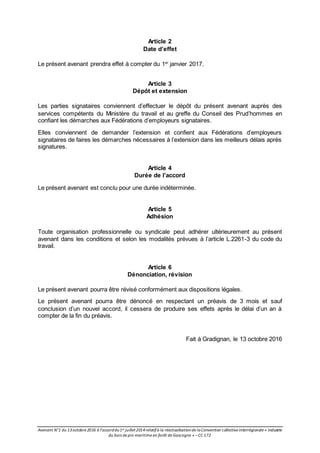 Avenant N°1 du 13octobre 2016 à l’accorddu1er juillet2014relatifà la réactualisationde laConvention collective interrégionale « Industrie
du bois de pin maritime en forêt de Gascogne » –CC 172
Article 2
Date d’effet
Le présent avenant prendra effet à compter du 1er
janvier 2017.
Article 3
Dépôt et extension
Les parties signataires conviennent d’effectuer le dépôt du présent avenant auprès des
services compétents du Ministère du travail et au greffe du Conseil des Prud’hommes en
confiant les démarches aux Fédérations d’employeurs signataires.
Elles conviennent de demander l’extension et confient aux Fédérations d’employeurs
signataires de faires les démarches nécessaires à l’extension dans les meilleurs délais après
signatures.
Article 4
Durée de l’accord
Le présent avenant est conclu pour une durée indéterminée.
Article 5
Adhésion
Toute organisation professionnelle ou syndicale peut adhérer ultérieurement au présent
avenant dans les conditions et selon les modalités prévues à l’article L.2261-3 du code du
travail.
Article 6
Dénonciation, révision
Le présent avenant pourra être révisé conformément aux dispositions légales.
Le présent avenant pourra être dénoncé en respectant un préavis de 3 mois et sauf
conclusion d’un nouvel accord, il cessera de produire ses effets après le délai d’un an à
compter de la fin du préavis.
Fait à Gradignan, le 13 octobre 2016
 