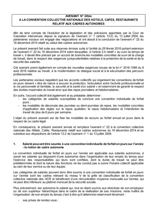 AVENANT N° 22bis
A LA CONVENTION COLLECTIVE NATIONALE DES HOTELS, CAFES, RESTAURANTS
RELATIF AUX CADRES AUTONOMES
Afin de tenir compte de l’évolution de la législation et des précisions apportées par la Cour de
Cassation intervenues depuis la signature de l’avenant n° 1 (article 13.2) du 13 juillet 2004, les
partenaires sociaux ont engagé des négociations et ont abouti à la conclusion de l’avenant n° 22 du
16 décembre 2014 relatif au statut des cadres autonomes.
Le présent avenant fait suite aux réserves émises suite à l’arrêté du 29 février 2016 portant extension
de l’avenant n° 22 du 16 décembre 2014 selon lesquelles, à l’article 2.4 relatif « au suivi du temps de
travail », il devait être précisé par un accord de branche les modalités concrètes de suivi de la charge
de travail, dans le respect des exigences jurisprudentielles relatives à la protection de la santé et de la
sécurité des salariés.
Cet avenant prend également en compte les nouvelles exigences issues de la loi n° 2016-1088 du 8
août 2016 relative au travail, à la modernisation du dialogue social et à la sécurisation des parcours
professionnels.
Les partenaires sociaux rappellent que les accords collectifs qui organisent les conventions de forfait
en jours doivent « être de nature à assurer la protection, l’articulation entre l’activité professionnelle et
la vie personnelle et familiale, la sécurité et la santé d’un salarié » et notamment de garantir le respect
des durées maximales du travail ainsi que des repos journaliers et hebdomadaires.
En outre, l’accord collectif doit également et au préalable déterminer :
- les catégories de salariés susceptibles de conclure une convention individuelle de forfait
jours ;
- les modalités de décompte des journées ou demi-journées de repos, les modalités concrètes
d’application des règles sur le repos quotidien, le repos hebdomadaire et l’interdiction de
travail de plus de 6 jours par semaine.
L’objet du présent avenant est de fixer les modalités de recours au forfait annuel en jours dans le
respect de ce cadre légal.
En conséquence, le présent avenant annule et remplace l’avenant n° 22 à la convention collective
nationale des Hôtels, Cafés, Restaurants relatif aux cadres autonomes du 16 décembre 2014 et se
substitue aux dispositions de l’article 13.2 de l’avenant n° 1 du 13 juillet 2004.
1. Salarié pouvant être soumis à une convention individuelle de forfait en jours sur l'année
- la notion de cadre autonome
La convention individuelle de forfait en jours sur l’année est applicable aux salariés autonomes, à
savoir les salariés qui disposent d’une autonomie dans l’organisation de leur emploi du temps pour
l’exercice des responsabilités qui leurs sont confiées, dont la durée de travail ne peut être
prédéterminée et dont la nature des fonctions ne les conduit pas à suivre l’horaire collectif applicable
au sein de leur service ou de leur équipe.
Les catégories de salariés pouvant donc être soumis à une convention individuelle de forfait en jours
sur l’année sont les cadres relevant du niveau V de la grille de classification de la convention
collective nationale des HCR et bénéficiant d’une rémunération moyenne mensuelle sur l'année, qui
ne peut être inférieure au plafond mensuel de la sécurité sociale.
Plus précisément, est autonome le salarié qui, tout en étant soumis aux directives de son employeur
ou de son supérieur hiérarchique dans le cadre de la réalisation de ses missions, reste maître de
l’organisation de son emploi du temps c'est à dire qu'il détermine notamment librement :
- ses prises de rendez-vous ;
 