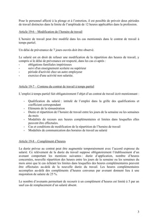 3
Pour le personnel affecté à la plonge et à l’entretien, il est possible de prévoir deux périodes
de travail distinctes dans la limite de l’amplitude de 12 heures applicables dans la profession.
Article 19-6 – Modification de l’horaire de travail
L’horaire de travail peut être modifié dans les cas mentionnés dans le contrat de travail à
temps partiel.
Un délai de prévenance de 7 jours ouvrés doit être observé.
Le salarié est en droit de refuser une modification de la répartition des heures de travail, y
compris si le délai de prévenance est respecté, dans les cas ci-après :
- obligations familiales impérieuses
- suivi d'un enseignement scolaire ou supérieur
- période d'activité chez un autre employeur
- exercice d'une activité non salariée.
Article 19-7 – Contenu du contrat de travail à temps partiel
L’emploi à temps partiel fait obligatoirement l’objet d’un contrat de travail écrit mentionnant :
- Qualification du salarié : intitulé de l’emploi dans la grille des qualifications et
coefficient correspondant
- Eléments de la rémunération
- Durée et répartition de l’horaire de travail entre les jours de la semaine ou les semaines
du mois
- Modalités de recours aux heures complémentaires et limites dans lesquelles elles
peuvent être effectuées.
- Cas et conditions de modification de la répartition de l’horaire de travail
- Modalités de communication des horaires de travail au salarié
Article 19-8 – Complément d’heures
La durée prévue au contrat peut être augmentée temporairement avec l’accord expresse du
salarié. Ce relèvement de la durée du travail suppose obligatoirement l’établissement d’un
avenant comportant les mentions suivantes : durée d’application, nombre d’heures
concernées, nouvelle répartition des heures entre les jours de la semaine ou les semaines du
mois ainsi que le cas échéant les limites dans lesquelles des heures complémentaires peuvent
être effectuées au-delà de la nouvelle durée du travail. Les heures complémentaires
accomplies au-delà des compléments d’heures convenus par avenant donnent lieu à une
majoration de salaire de 25 %.
Le nombre d’avenants permettant de recourir à un complément d’heures est limité à 5 par an
sauf cas de remplacement d’un salarié absent.
 