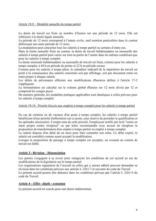 4
Article 19-9 – Modalité annuelle du temps partiel
La durée du travail est fixée en nombre d’heures sur une période de 12 mois. Elle est
inférieure à la durée légale annuelle.
La période de 12 mois correspond à l’année civile, sauf mention particulière dans le contrat
définissant une autre période de 12 mois.
La modulation peut concerner tous les salariés à temps partiel ou certains d’entre eux.
Dans la limite annuelle fixée au contrat, la durée de travail hebdomadaire ou mensuelle des
salariés à temps partiel peut varier sur tout ou partie de l’année dans les mêmes conditions que
pour les salariés à temps complet.
La durée minimale hebdomadaire ou mensuelle de travail est fixée, comme pour les salariés à
temps complet, à 44 h en période de pointe et 22 h en période creuse.
Comme pour les salariés à temps plein, le calendrier indicatif de la répartition du travail est
porté à la connaissance des salariés concernés soit par affichage, soit par document remis en
main propre à chaque salarié.
Les délais de prévenance afférents aux modifications d'horaires définis à l'article 17-2
s'appliquent.
La rémunération est calculée sur le volume global d'heures sur 12 mois divisé par 12 et
comprend les congés payés.
De manière générale, les modalités pratiques applicables sont identiques à celles prévues pour
les salariés à temps complet.
Article 19-10 : Priorité d'accès aux emplois à temps complet pour les salariés à temps partiel
En cas de création ou de vacance d'un poste à temps complet, les salariés à temps partiel
bénéficient d'une priorité d'affectation sur ce poste, sous réserve de posséder la qualification et
les aptitudes nécessaires. Compte tenu de cette priorité, l'employeur notifie par écrit "remis en
main propre contre récépissé" ou par lettre recommandée avec accusé de réception la
proposition de transformation d'un emploi à temps partiel en emploi à temps complet.
Le salarié dispose d'un délai de un mois pour faire connaître son refus. Ce délai expiré, le
salarié est considéré comme ayant accepté la modification.
Lorsque la proposition de passage à temps complet est acceptée, un avenant au contrat de
travail est établi.
Article 3 - Révision – Dénonciation
Les parties s'engagent à se revoir pour renégocier les conditions de cet accord en cas de
modifications de la législation sur le temps partiel.
Les organisations signataires de l’accord ou celles qui y auront adhéré peuvent demander sa
révision dans les conditions prévues aux articles L 2261-7 et suivants du code du Travail.
Le présent accord pourra être dénoncé dans les conditions prévues par l’article L 2261-9 du
code du Travail.
Article 4 – Effet - dépôt - extension
Le présent accord est conclu pour une durée indéterminée.
 