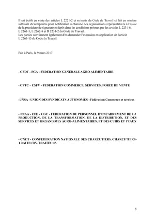 5
Il est établi en vertu des articles L 2221-2 et suivants du Code du Travail et fait en nombre
suffisant d'exemplaires pour notification à chacune des organisations représentatives à l’issue
de la procédure de signature et dépôt dans les conditions prévues par les articles L 2231-6,
L 2261-1, L 2262-8 et D 2231-2 du Code du Travail.
Les parties conviennent également d'en demander l'extension en application de l'article
L 2261-15 du Code du Travail.
Fait à Paris, le 9 mars 2017
- CFDT - FGA - FEDERATION GENERALE AGRO ALIMENTAIRE
- CFTC – CSFV - FEDERATION COMMERCE, SERVICES, FORCE DE VENTE
-UNSA –UNION DES SYNDICATS AUTONOMES –Fédération Commerce et services
- FNAA - CFE - CGC - FEDERATION DU PERSONNEL D'ENCADREMENT DE LA
PRODUCTION, DE LA TRANSFORMATION, DE LA DISTRIBUTION, ET DES
SERVICES ET ORGANISMES AGRO-ALIMENTAIRES, ET DES CUIRS ET PEAUX
- CNCT - CONFEDERATION NATIONALE DES CHARCUTIERS, CHARCUTIERS-
TRAITEURS, TRAITEURS
 