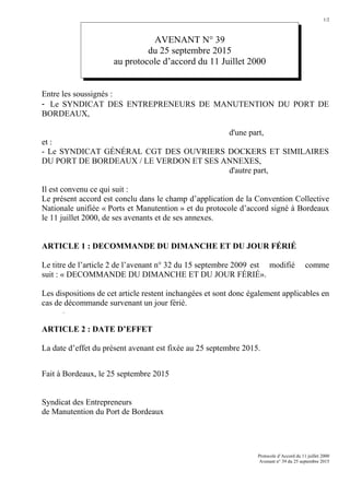 1/2
AVENANT N° 39
du 25 septembre 2015
au protocole d’accord du 11 Juillet 2000
Entre les soussignés :
- Le SYNDICAT DES ENTREPRENEURS DE MANUTENTION DU PORT DE
BORDEAUX,
d'une part,
et :
- Le SYNDICAT GÉNÉRAL CGT DES OUVRIERS DOCKERS ET SIMILAIRES
DU PORT DE BORDEAUX / LE VERDON ET SES ANNEXES,
d'autre part,
Il est convenu ce qui suit :
Le présent accord est conclu dans le champ d’application de la Convention Collective
Nationale unifiée « Ports et Manutention » et du protocole d’accord signé à Bordeaux
le 11 juillet 2000, de ses avenants et de ses annexes.
ARTICLE 1 : DECOMMANDE DU DIMANCHE ET DU JOUR FÉRIÉ
Le titre de l’article 2 de l’avenant n° 32 du 15 septembre 2009 est modifié comme
suit : « DECOMMANDE DU DIMANCHE ET DU JOUR FÉRIÉ».
Les dispositions de cet article restent inchangées et sont donc également applicables en
cas de décommande survenant un jour férié.
.
ARTICLE 2 : DATE D’EFFET
La date d’effet du présent avenant est fixée au 25 septembre 2015.
Fait à Bordeaux, le 25 septembre 2015
Syndicat des Entrepreneurs
de Manutention du Port de Bordeaux
Protocole d’Accord du 11 juillet 2000
Avenant n° 39 du 25 septembre 2015
 
