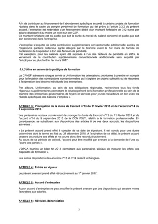 3
Afin de contribuer au financement de l’abondement spécifique accordé à certains projets de formation
réalisés dans le cadre du compte personnel de formation qui est prévu à l’article 3.3.2 du présent
accord, l’entreprise est redevable d’un financement dédié d’un montant forfaitaire de 312 euros par
salarié disposant d’au moins un point sur son C2P.
Ce montant forfaitaire est dû quelle que soit la durée du travail du salarié concerné et quelle que soit
son ancienneté dans l’entreprise.
L'entreprise s’acquitte de cette contribution supplémentaire conventionnelle additionnelle auprès de
l'organisme paritaire collecteur agréé désigné par la branche avant le 1er mars de l'année de
déclaration de l’exposition à l’un des facteurs de pénibilité.
Par exception, pour les salariés ayant été exposés à l’un des facteurs de pénibilité en 2015, le
versement de la contribution supplémentaire conventionnelle additionnelle sera acquitté par
l’employeur au plus tard le 1er mars 2017.
6.1.3 Mise en œuvre de la politique de formation
La CPNEF adressera chaque année à Uniformation les orientations prioritaires à prendre en compte
pour l'affectation des contributions conventionnelles qu'il s'agisse de projets collectifs ou de réponses
à l'expression des besoins individuels des entreprises.
Par ailleurs, Uniformation, au sein de ses délégations régionales, recherchera tous les fonds
régionaux supplémentaires permettant le développement de la formation professionnelle au sein de la
branche des entreprises gestionnaires de foyers et services pour jeunes travailleurs en lien avec les
réalités spécifiques des bassins d'emplois ».
ARTICLE 3 : Prorogation de la durée de l’accord n°13 du 11 février 2015 et de l’accord n°14 du
9 septembre 2015
Les partenaires sociaux conviennent de proroger la durée de l’accord n°13 du 11 février 2015 et de
l’accord n°14 du 9 septembre 2015 de la CCN FSJT, relatifs à la formation professionnelle. En
conséquence, se substituent aux dispositions des articles 8 de ces deux accords, les dispositions
suivantes :
« Le présent accord prend effet à compter de sa date de signature. Il est conclu pour une durée
déterminée dont le terme est fixé au 31 décembre 2018. A l’expiration de ce délai, le présent accord
cessera de produire ses effets et ne pourra donc être reconduit tacitement.
Au cours de sa période de validité, l’accord peut être modifié par avenant à la demande de l’une ou
l’autre des parties ».
L’OPCA fournira un bilan fin 2018 permettant aux partenaires sociaux de mesurer les effets des
dispositifs de formation ».
Les autres dispositions des accords n°13 et n°14 restent inchangées.
ARTICLE 4 : Entrée en vigueur
Le présent avenant prend effet rétroactivement au 1
er
janvier 2017.
ARTICLE 5 : Accord d’entreprise
Aucun accord d’entreprise ne peut modifier le présent avenant par des dispositions qui seraient moins
favorables aux salariés.
ARTICLE 6 : Révision, dénonciation
 