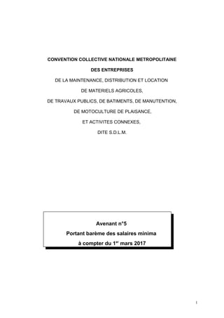 CONVENTION COLLECTIVE NATIONALE METROPOLITAINE
DES ENTREPRISES
DE LA MAINTENANCE, DISTRIBUTION ET LOCATION
DE MATERIELS AGRICOLES,
DE TRAVAUX PUBLICS, DE BATIMENTS, DE MANUTENTION,
DE MOTOCULTURE DE PLAISANCE,
ET ACTIVITES CONNEXES,
DITE S.D.L.M.
Avenant n°5
Portant barème des salaires minima
à compter du 1er
mars 2017
1
 