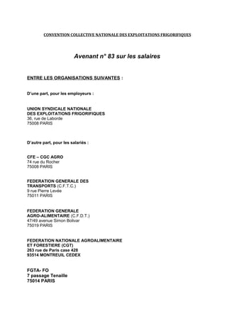 CONVENTION COLLECTIVE NATIONALE DES EXPLOITATIONS FRIGORIFIQUES
Avenant n° 83 sur les salaires
ENTRE LES ORGANISATIONS SUIVANTES :
D’une part, pour les employeurs :
UNION SYNDICALE NATIONALE
DES EXPLOITATIONS FRIGORIFIQUES
36, rue de Laborde
75008 PARIS
D’autre part, pour les salariés :
CFE – CGC AGRO
74 rue du Rocher
75008 PARIS
FEDERATION GENERALE DES
TRANSPORTS (C.F.T.C.)
9 rue Pierre Levée
75011 PARIS
FEDERATION GENERALE
AGRO-ALIMENTAIRE (C.F.D.T.)
47/49 avenue Simon Bolivar
75019 PARIS
FEDERATION NATIONALE AGROALIMENTAIRE
ET FORESTIERE (CGT)
263 rue de Paris case 428
93514 MONTREUIL CEDEX
FGTA- FO
7 passage Tenaille
75014 PARIS
 